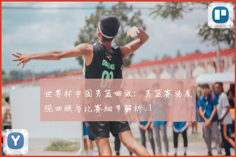 世界杯中国男篮回放：男篮赛场表现回顾与比赛细节解析_1