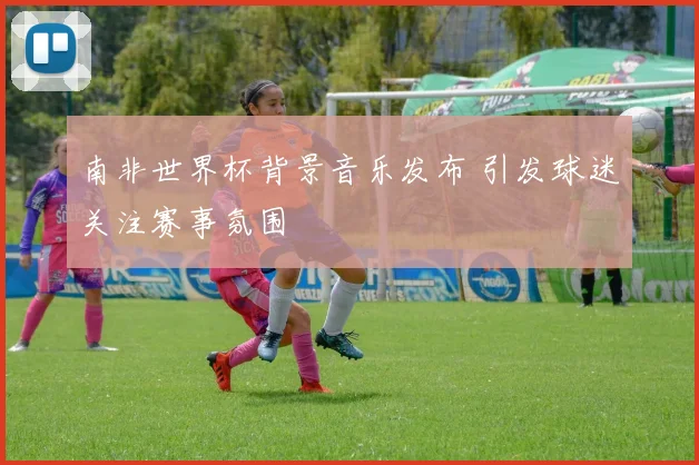 南非世界杯背景音乐发布 引发球迷关注赛事氛围