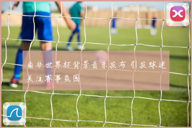 南非世界杯背景音乐发布 引发球迷关注赛事氛围
