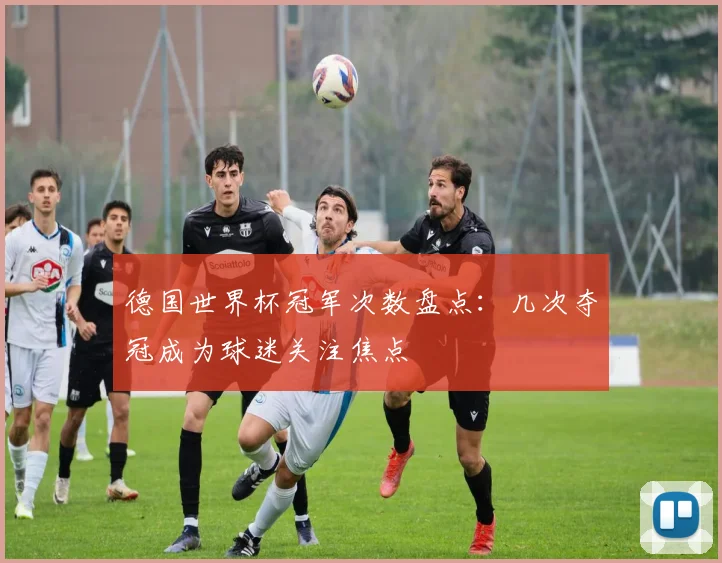 德国世界杯冠军次数盘点:几次夺冠成为球迷关注焦点